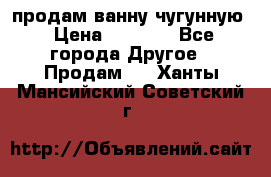  продам ванну чугунную › Цена ­ 7 000 - Все города Другое » Продам   . Ханты-Мансийский,Советский г.